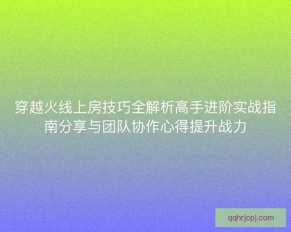 穿越火线上房技巧全解析高手进阶实战指南分享与团队协作心得提升战力