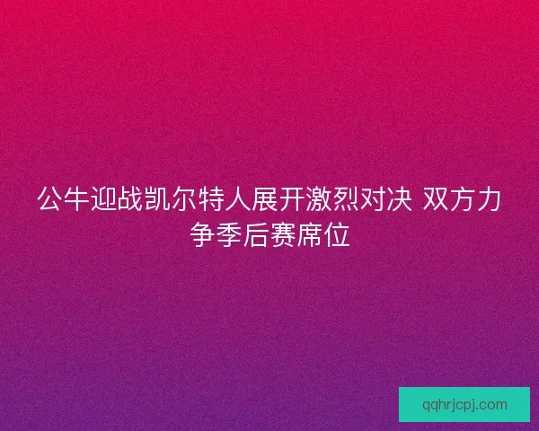 公牛迎战凯尔特人展开激烈对决 双方力争季后赛席位